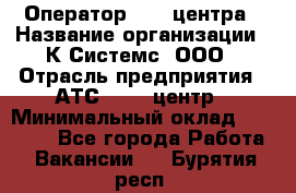 Оператор Call-центра › Название организации ­ К Системс, ООО › Отрасль предприятия ­ АТС, call-центр › Минимальный оклад ­ 15 000 - Все города Работа » Вакансии   . Бурятия респ.